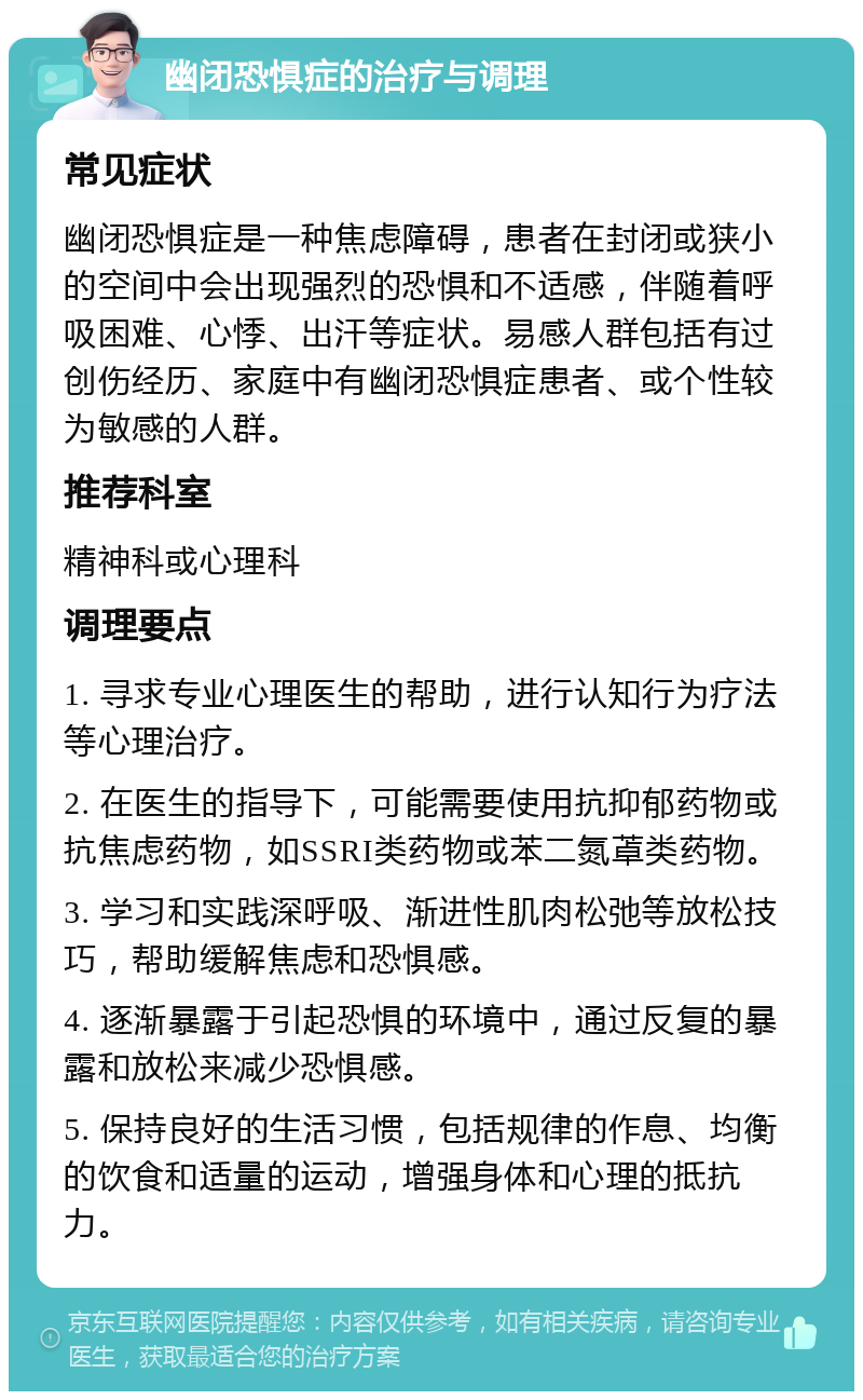 幽闭恐惧症的治疗与调理 常见症状 幽闭恐惧症是一种焦虑障碍，患者在封闭或狭小的空间中会出现强烈的恐惧和不适感，伴随着呼吸困难、心悸、出汗等症状。易感人群包括有过创伤经历、家庭中有幽闭恐惧症患者、或个性较为敏感的人群。 推荐科室 精神科或心理科 调理要点 1. 寻求专业心理医生的帮助，进行认知行为疗法等心理治疗。 2. 在医生的指导下，可能需要使用抗抑郁药物或抗焦虑药物，如SSRI类药物或苯二氮䓬类药物。 3. 学习和实践深呼吸、渐进性肌肉松弛等放松技巧，帮助缓解焦虑和恐惧感。 4. 逐渐暴露于引起恐惧的环境中，通过反复的暴露和放松来减少恐惧感。 5. 保持良好的生活习惯，包括规律的作息、均衡的饮食和适量的运动，增强身体和心理的抵抗力。