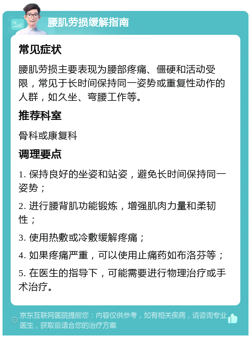 腰肌劳损缓解指南 常见症状 腰肌劳损主要表现为腰部疼痛、僵硬和活动受限，常见于长时间保持同一姿势或重复性动作的人群，如久坐、弯腰工作等。 推荐科室 骨科或康复科 调理要点 1. 保持良好的坐姿和站姿，避免长时间保持同一姿势； 2. 进行腰背肌功能锻炼，增强肌肉力量和柔韧性； 3. 使用热敷或冷敷缓解疼痛； 4. 如果疼痛严重，可以使用止痛药如布洛芬等； 5. 在医生的指导下，可能需要进行物理治疗或手术治疗。