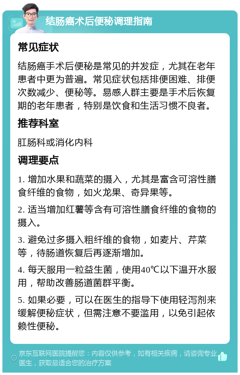 结肠癌术后便秘调理指南 常见症状 结肠癌手术后便秘是常见的并发症，尤其在老年患者中更为普遍。常见症状包括排便困难、排便次数减少、便秘等。易感人群主要是手术后恢复期的老年患者，特别是饮食和生活习惯不良者。 推荐科室 肛肠科或消化内科 调理要点 1. 增加水果和蔬菜的摄入，尤其是富含可溶性膳食纤维的食物，如火龙果、奇异果等。 2. 适当增加红薯等含有可溶性膳食纤维的食物的摄入。 3. 避免过多摄入粗纤维的食物，如麦片、芹菜等，待肠道恢复后再逐渐增加。 4. 每天服用一粒益生菌，使用40℃以下温开水服用，帮助改善肠道菌群平衡。 5. 如果必要，可以在医生的指导下使用轻泻剂来缓解便秘症状，但需注意不要滥用，以免引起依赖性便秘。