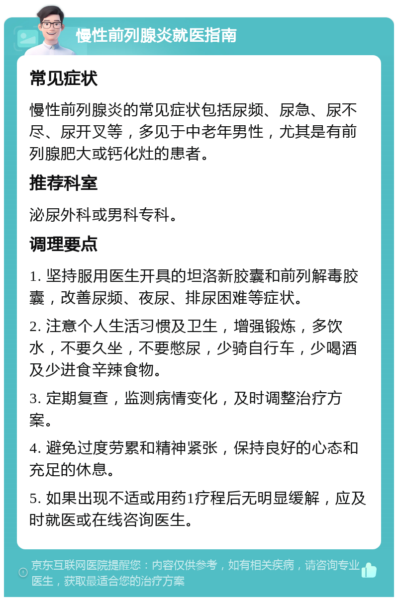 慢性前列腺炎就医指南 常见症状 慢性前列腺炎的常见症状包括尿频、尿急、尿不尽、尿开叉等，多见于中老年男性，尤其是有前列腺肥大或钙化灶的患者。 推荐科室 泌尿外科或男科专科。 调理要点 1. 坚持服用医生开具的坦洛新胶囊和前列解毒胶囊，改善尿频、夜尿、排尿困难等症状。 2. 注意个人生活习惯及卫生，增强锻炼，多饮水，不要久坐，不要憋尿，少骑自行车，少喝酒及少进食辛辣食物。 3. 定期复查，监测病情变化，及时调整治疗方案。 4. 避免过度劳累和精神紧张，保持良好的心态和充足的休息。 5. 如果出现不适或用药1疗程后无明显缓解，应及时就医或在线咨询医生。