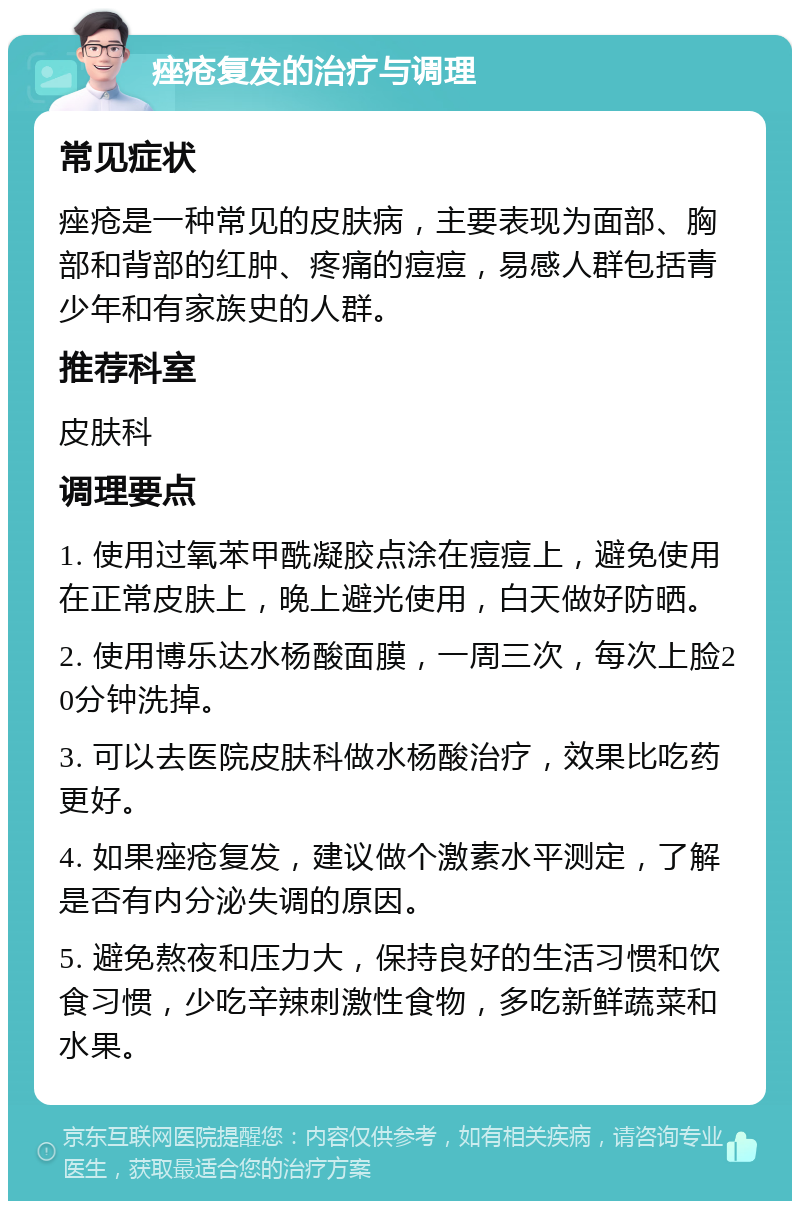 痤疮复发的治疗与调理 常见症状 痤疮是一种常见的皮肤病，主要表现为面部、胸部和背部的红肿、疼痛的痘痘，易感人群包括青少年和有家族史的人群。 推荐科室 皮肤科 调理要点 1. 使用过氧苯甲酰凝胶点涂在痘痘上，避免使用在正常皮肤上，晚上避光使用，白天做好防晒。 2. 使用博乐达水杨酸面膜，一周三次，每次上脸20分钟洗掉。 3. 可以去医院皮肤科做水杨酸治疗，效果比吃药更好。 4. 如果痤疮复发，建议做个激素水平测定，了解是否有内分泌失调的原因。 5. 避免熬夜和压力大，保持良好的生活习惯和饮食习惯，少吃辛辣刺激性食物，多吃新鲜蔬菜和水果。