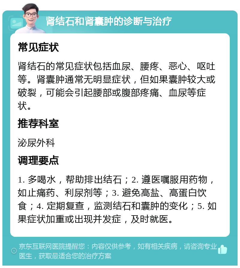 肾结石和肾囊肿的诊断与治疗 常见症状 肾结石的常见症状包括血尿、腰疼、恶心、呕吐等。肾囊肿通常无明显症状，但如果囊肿较大或破裂，可能会引起腰部或腹部疼痛、血尿等症状。 推荐科室 泌尿外科 调理要点 1. 多喝水，帮助排出结石；2. 遵医嘱服用药物，如止痛药、利尿剂等；3. 避免高盐、高蛋白饮食；4. 定期复查，监测结石和囊肿的变化；5. 如果症状加重或出现并发症，及时就医。