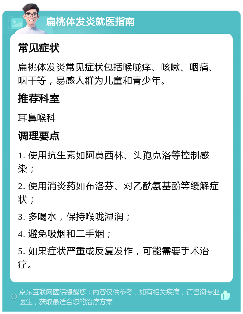 扁桃体发炎就医指南 常见症状 扁桃体发炎常见症状包括喉咙痒、咳嗽、咽痛、咽干等，易感人群为儿童和青少年。 推荐科室 耳鼻喉科 调理要点 1. 使用抗生素如阿莫西林、头孢克洛等控制感染； 2. 使用消炎药如布洛芬、对乙酰氨基酚等缓解症状； 3. 多喝水，保持喉咙湿润； 4. 避免吸烟和二手烟； 5. 如果症状严重或反复发作，可能需要手术治疗。