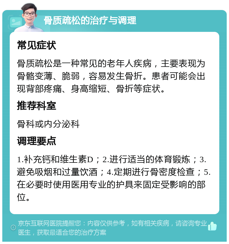 骨质疏松的治疗与调理 常见症状 骨质疏松是一种常见的老年人疾病，主要表现为骨骼变薄、脆弱，容易发生骨折。患者可能会出现背部疼痛、身高缩短、骨折等症状。 推荐科室 骨科或内分泌科 调理要点 1.补充钙和维生素D；2.进行适当的体育锻炼；3.避免吸烟和过量饮酒；4.定期进行骨密度检查；5.在必要时使用医用专业的护具来固定受影响的部位。