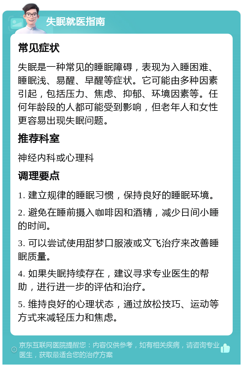 失眠就医指南 常见症状 失眠是一种常见的睡眠障碍，表现为入睡困难、睡眠浅、易醒、早醒等症状。它可能由多种因素引起，包括压力、焦虑、抑郁、环境因素等。任何年龄段的人都可能受到影响，但老年人和女性更容易出现失眠问题。 推荐科室 神经内科或心理科 调理要点 1. 建立规律的睡眠习惯，保持良好的睡眠环境。 2. 避免在睡前摄入咖啡因和酒精，减少日间小睡的时间。 3. 可以尝试使用甜梦口服液或文飞治疗来改善睡眠质量。 4. 如果失眠持续存在，建议寻求专业医生的帮助，进行进一步的评估和治疗。 5. 维持良好的心理状态，通过放松技巧、运动等方式来减轻压力和焦虑。