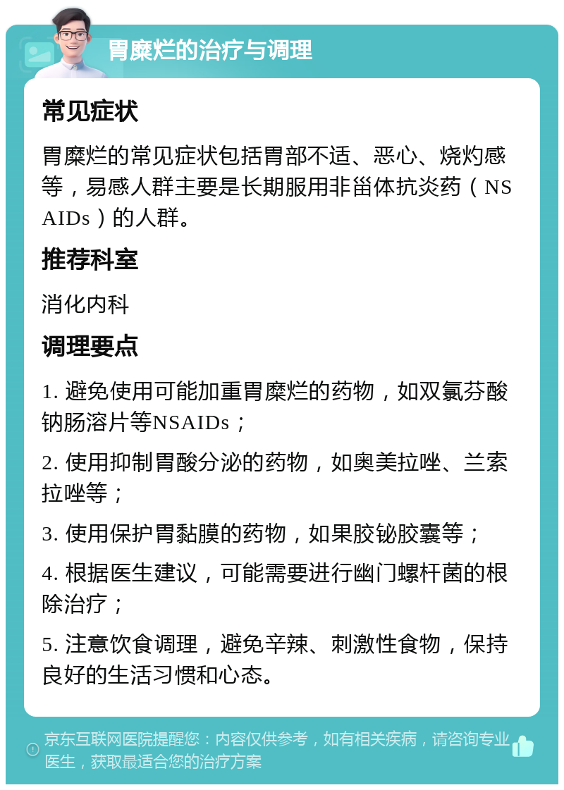 胃糜烂的治疗与调理 常见症状 胃糜烂的常见症状包括胃部不适、恶心、烧灼感等，易感人群主要是长期服用非甾体抗炎药（NSAIDs）的人群。 推荐科室 消化内科 调理要点 1. 避免使用可能加重胃糜烂的药物，如双氯芬酸钠肠溶片等NSAIDs； 2. 使用抑制胃酸分泌的药物，如奥美拉唑、兰索拉唑等； 3. 使用保护胃黏膜的药物，如果胶铋胶囊等； 4. 根据医生建议，可能需要进行幽门螺杆菌的根除治疗； 5. 注意饮食调理，避免辛辣、刺激性食物，保持良好的生活习惯和心态。