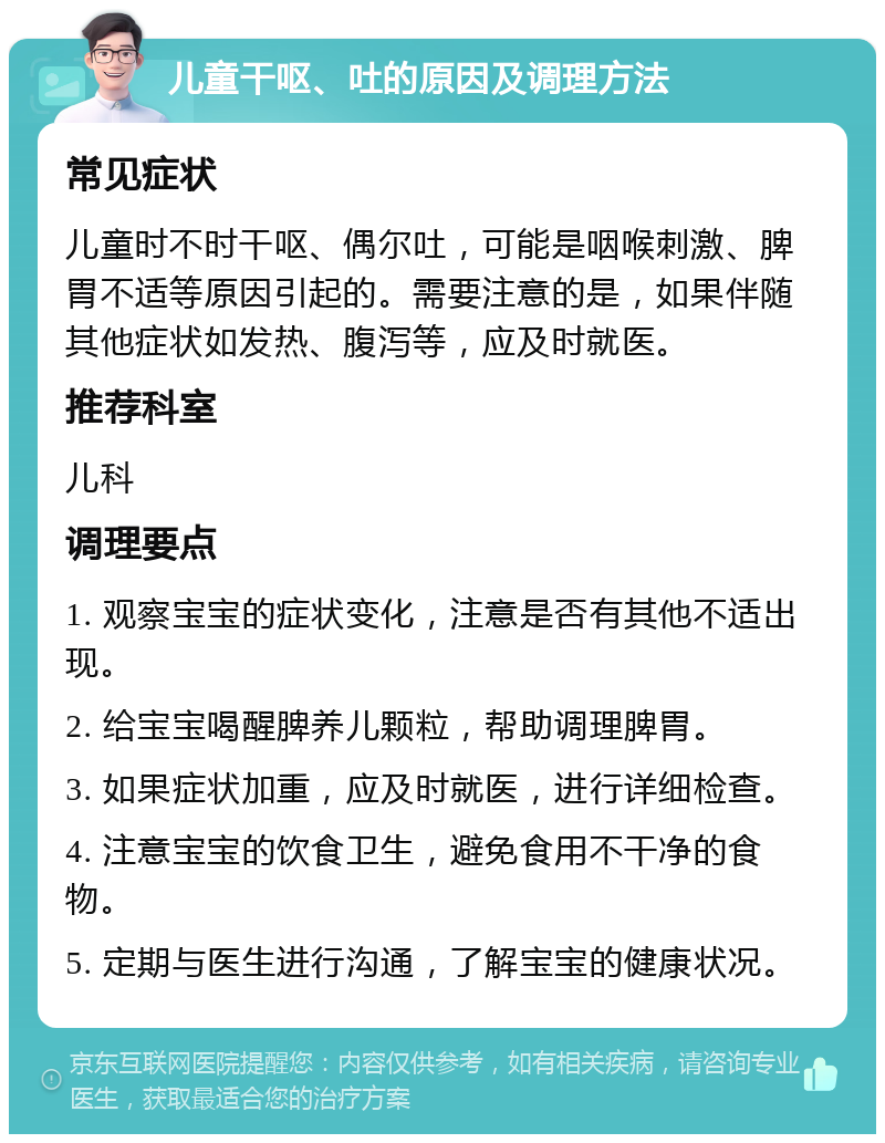 儿童干呕、吐的原因及调理方法 常见症状 儿童时不时干呕、偶尔吐，可能是咽喉刺激、脾胃不适等原因引起的。需要注意的是，如果伴随其他症状如发热、腹泻等，应及时就医。 推荐科室 儿科 调理要点 1. 观察宝宝的症状变化，注意是否有其他不适出现。 2. 给宝宝喝醒脾养儿颗粒，帮助调理脾胃。 3. 如果症状加重，应及时就医，进行详细检查。 4. 注意宝宝的饮食卫生，避免食用不干净的食物。 5. 定期与医生进行沟通，了解宝宝的健康状况。