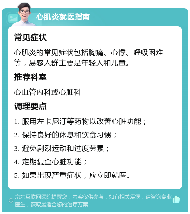 心肌炎就医指南 常见症状 心肌炎的常见症状包括胸痛、心悸、呼吸困难等，易感人群主要是年轻人和儿童。 推荐科室 心血管内科或心脏科 调理要点 1. 服用左卡尼汀等药物以改善心脏功能； 2. 保持良好的休息和饮食习惯； 3. 避免剧烈运动和过度劳累； 4. 定期复查心脏功能； 5. 如果出现严重症状，应立即就医。