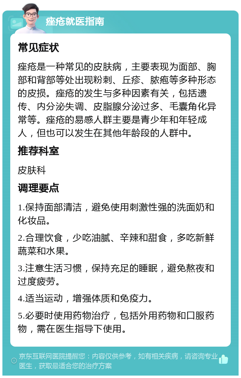 痤疮就医指南 常见症状 痤疮是一种常见的皮肤病，主要表现为面部、胸部和背部等处出现粉刺、丘疹、脓疱等多种形态的皮损。痤疮的发生与多种因素有关，包括遗传、内分泌失调、皮脂腺分泌过多、毛囊角化异常等。痤疮的易感人群主要是青少年和年轻成人，但也可以发生在其他年龄段的人群中。 推荐科室 皮肤科 调理要点 1.保持面部清洁，避免使用刺激性强的洗面奶和化妆品。 2.合理饮食，少吃油腻、辛辣和甜食，多吃新鲜蔬菜和水果。 3.注意生活习惯，保持充足的睡眠，避免熬夜和过度疲劳。 4.适当运动，增强体质和免疫力。 5.必要时使用药物治疗，包括外用药物和口服药物，需在医生指导下使用。