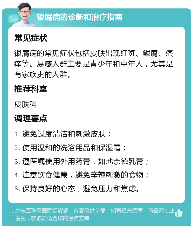 银屑病的诊断和治疗指南 常见症状 银屑病的常见症状包括皮肤出现红斑、鳞屑、瘙痒等。易感人群主要是青少年和中年人，尤其是有家族史的人群。 推荐科室 皮肤科 调理要点 1. 避免过度清洁和刺激皮肤； 2. 使用温和的洗浴用品和保湿霜； 3. 遵医嘱使用外用药膏，如地奈德乳膏； 4. 注意饮食健康，避免辛辣刺激的食物； 5. 保持良好的心态，避免压力和焦虑。