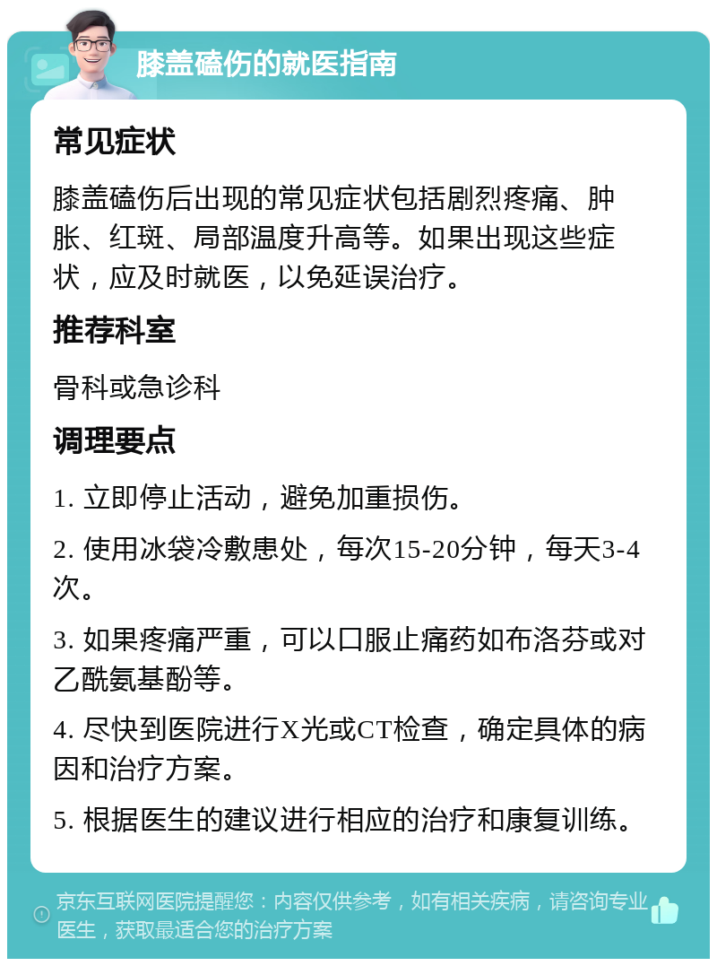 膝盖磕伤的就医指南 常见症状 膝盖磕伤后出现的常见症状包括剧烈疼痛、肿胀、红斑、局部温度升高等。如果出现这些症状，应及时就医，以免延误治疗。 推荐科室 骨科或急诊科 调理要点 1. 立即停止活动，避免加重损伤。 2. 使用冰袋冷敷患处，每次15-20分钟，每天3-4次。 3. 如果疼痛严重，可以口服止痛药如布洛芬或对乙酰氨基酚等。 4. 尽快到医院进行X光或CT检查，确定具体的病因和治疗方案。 5. 根据医生的建议进行相应的治疗和康复训练。