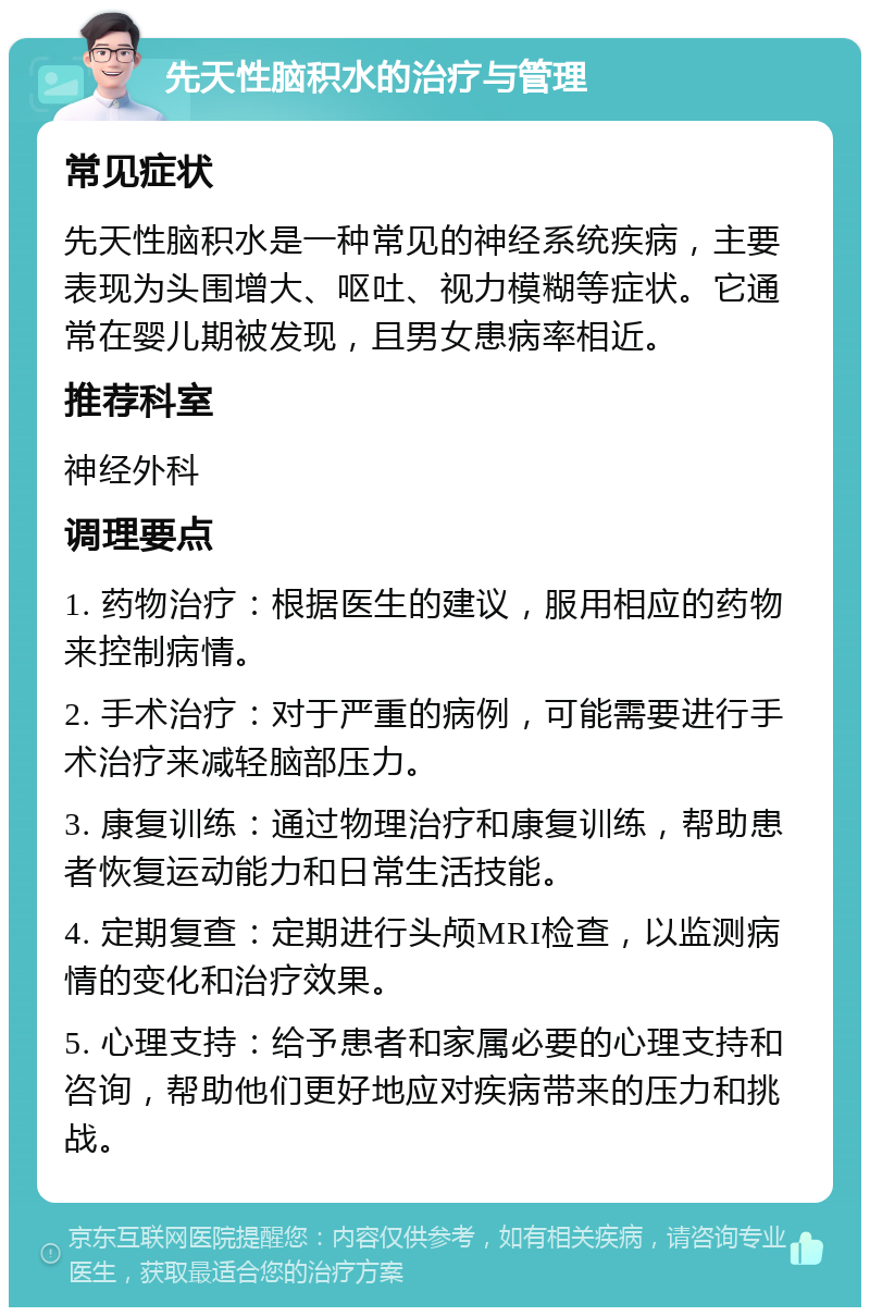 先天性脑积水的治疗与管理 常见症状 先天性脑积水是一种常见的神经系统疾病，主要表现为头围增大、呕吐、视力模糊等症状。它通常在婴儿期被发现，且男女患病率相近。 推荐科室 神经外科 调理要点 1. 药物治疗：根据医生的建议，服用相应的药物来控制病情。 2. 手术治疗：对于严重的病例，可能需要进行手术治疗来减轻脑部压力。 3. 康复训练：通过物理治疗和康复训练，帮助患者恢复运动能力和日常生活技能。 4. 定期复查：定期进行头颅MRI检查，以监测病情的变化和治疗效果。 5. 心理支持：给予患者和家属必要的心理支持和咨询，帮助他们更好地应对疾病带来的压力和挑战。