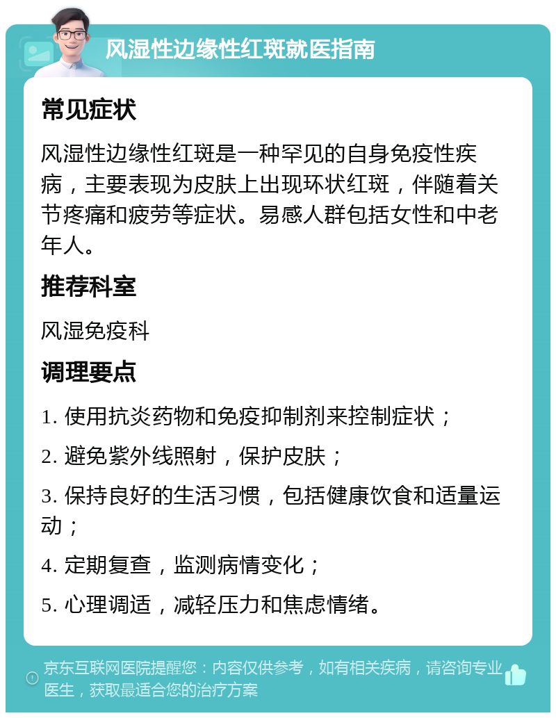 风湿性边缘性红斑就医指南 常见症状 风湿性边缘性红斑是一种罕见的自身免疫性疾病，主要表现为皮肤上出现环状红斑，伴随着关节疼痛和疲劳等症状。易感人群包括女性和中老年人。 推荐科室 风湿免疫科 调理要点 1. 使用抗炎药物和免疫抑制剂来控制症状； 2. 避免紫外线照射，保护皮肤； 3. 保持良好的生活习惯，包括健康饮食和适量运动； 4. 定期复查，监测病情变化； 5. 心理调适，减轻压力和焦虑情绪。