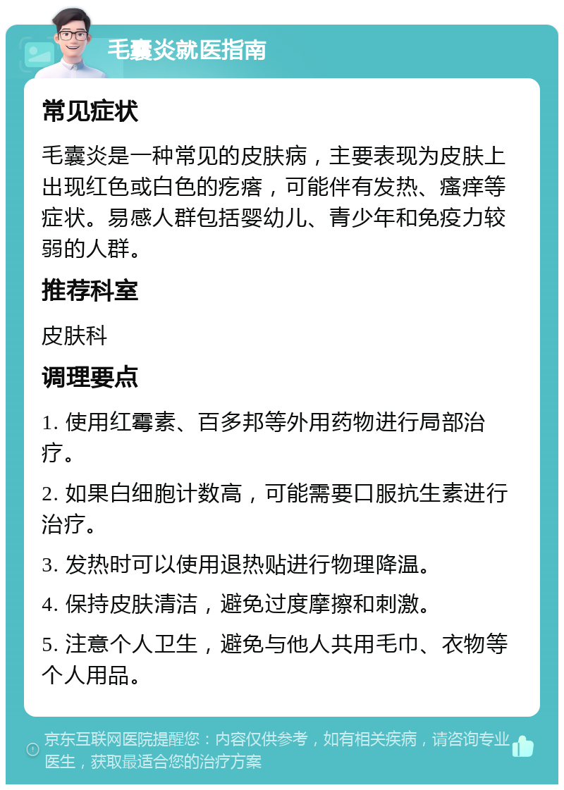 毛囊炎就医指南 常见症状 毛囊炎是一种常见的皮肤病，主要表现为皮肤上出现红色或白色的疙瘩，可能伴有发热、瘙痒等症状。易感人群包括婴幼儿、青少年和免疫力较弱的人群。 推荐科室 皮肤科 调理要点 1. 使用红霉素、百多邦等外用药物进行局部治疗。 2. 如果白细胞计数高，可能需要口服抗生素进行治疗。 3. 发热时可以使用退热贴进行物理降温。 4. 保持皮肤清洁，避免过度摩擦和刺激。 5. 注意个人卫生，避免与他人共用毛巾、衣物等个人用品。