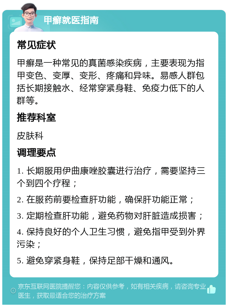 甲癣就医指南 常见症状 甲癣是一种常见的真菌感染疾病，主要表现为指甲变色、变厚、变形、疼痛和异味。易感人群包括长期接触水、经常穿紧身鞋、免疫力低下的人群等。 推荐科室 皮肤科 调理要点 1. 长期服用伊曲康唑胶囊进行治疗，需要坚持三个到四个疗程； 2. 在服药前要检查肝功能，确保肝功能正常； 3. 定期检查肝功能，避免药物对肝脏造成损害； 4. 保持良好的个人卫生习惯，避免指甲受到外界污染； 5. 避免穿紧身鞋，保持足部干燥和通风。