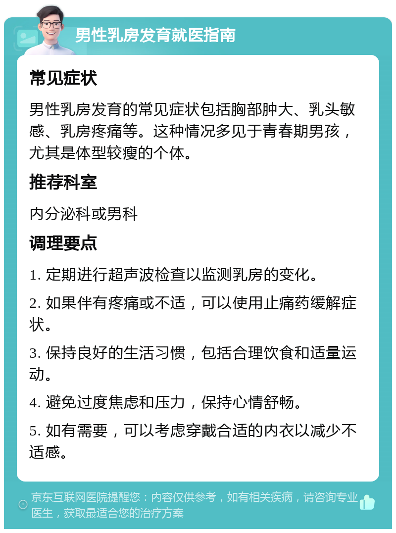 男性乳房发育就医指南 常见症状 男性乳房发育的常见症状包括胸部肿大、乳头敏感、乳房疼痛等。这种情况多见于青春期男孩，尤其是体型较瘦的个体。 推荐科室 内分泌科或男科 调理要点 1. 定期进行超声波检查以监测乳房的变化。 2. 如果伴有疼痛或不适，可以使用止痛药缓解症状。 3. 保持良好的生活习惯，包括合理饮食和适量运动。 4. 避免过度焦虑和压力，保持心情舒畅。 5. 如有需要，可以考虑穿戴合适的内衣以减少不适感。