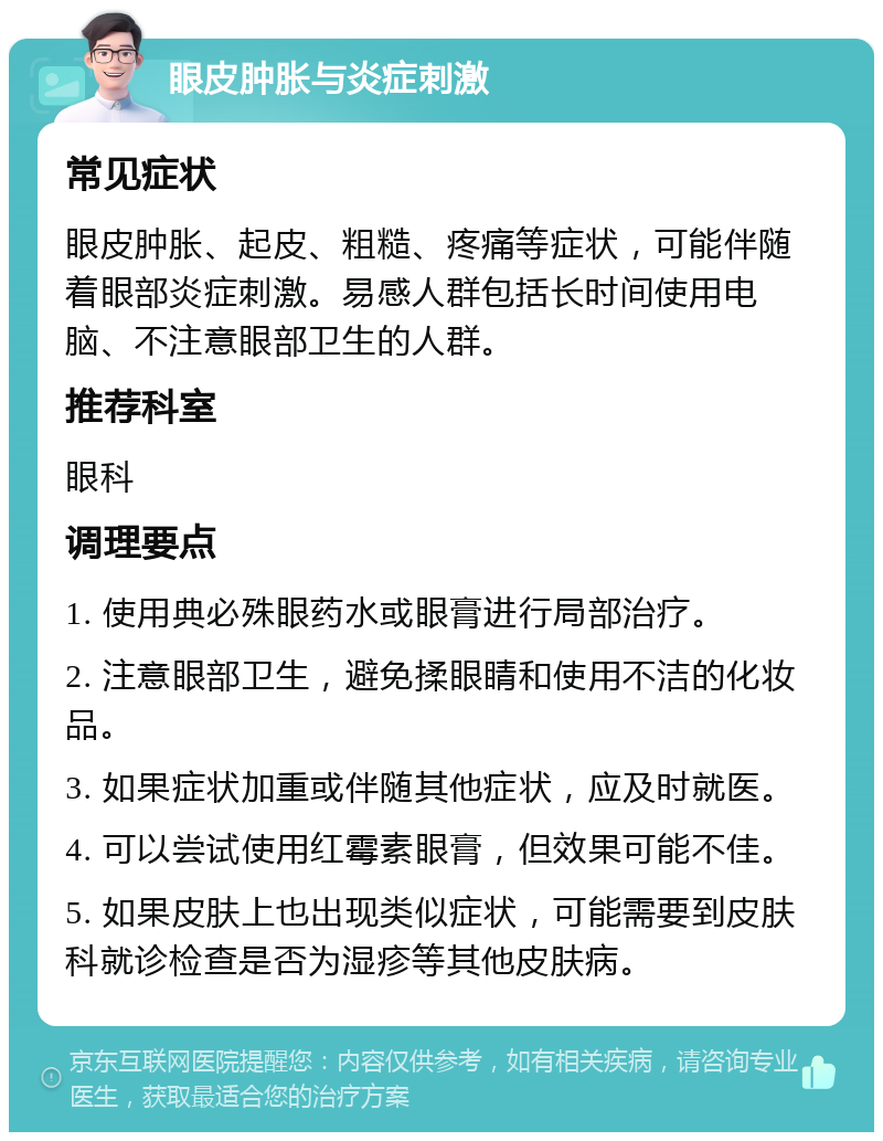 眼皮肿胀与炎症刺激 常见症状 眼皮肿胀、起皮、粗糙、疼痛等症状，可能伴随着眼部炎症刺激。易感人群包括长时间使用电脑、不注意眼部卫生的人群。 推荐科室 眼科 调理要点 1. 使用典必殊眼药水或眼膏进行局部治疗。 2. 注意眼部卫生，避免揉眼睛和使用不洁的化妆品。 3. 如果症状加重或伴随其他症状，应及时就医。 4. 可以尝试使用红霉素眼膏，但效果可能不佳。 5. 如果皮肤上也出现类似症状，可能需要到皮肤科就诊检查是否为湿疹等其他皮肤病。