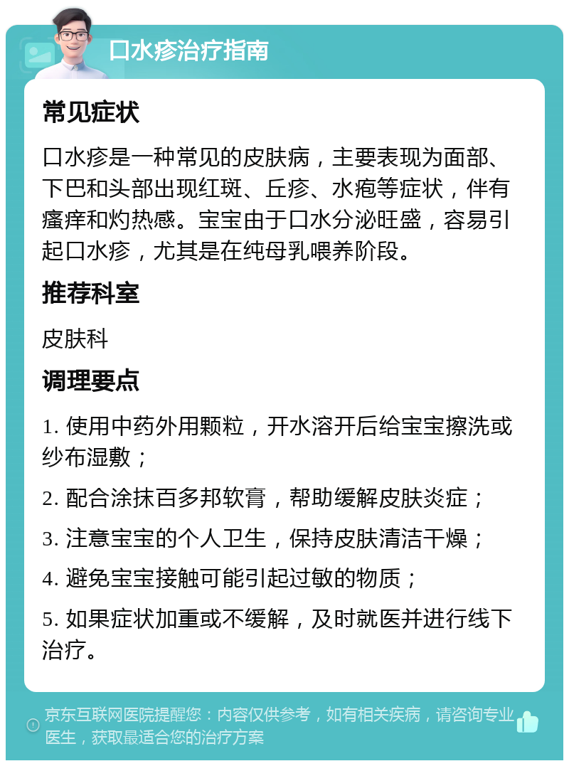 口水疹治疗指南 常见症状 口水疹是一种常见的皮肤病，主要表现为面部、下巴和头部出现红斑、丘疹、水疱等症状，伴有瘙痒和灼热感。宝宝由于口水分泌旺盛，容易引起口水疹，尤其是在纯母乳喂养阶段。 推荐科室 皮肤科 调理要点 1. 使用中药外用颗粒，开水溶开后给宝宝擦洗或纱布湿敷； 2. 配合涂抹百多邦软膏，帮助缓解皮肤炎症； 3. 注意宝宝的个人卫生，保持皮肤清洁干燥； 4. 避免宝宝接触可能引起过敏的物质； 5. 如果症状加重或不缓解，及时就医并进行线下治疗。