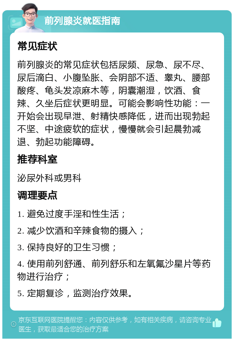 前列腺炎就医指南 常见症状 前列腺炎的常见症状包括尿频、尿急、尿不尽、尿后滴白、小腹坠胀、会阴部不适、睾丸、腰部酸疼、龟头发凉麻木等，阴囊潮湿，饮酒、食辣、久坐后症状更明显。可能会影响性功能：一开始会出现早泄、射精快感降低，进而出现勃起不坚、中途疲软的症状，慢慢就会引起晨勃减退、勃起功能障碍。 推荐科室 泌尿外科或男科 调理要点 1. 避免过度手淫和性生活； 2. 减少饮酒和辛辣食物的摄入； 3. 保持良好的卫生习惯； 4. 使用前列舒通、前列舒乐和左氧氟沙星片等药物进行治疗； 5. 定期复诊，监测治疗效果。