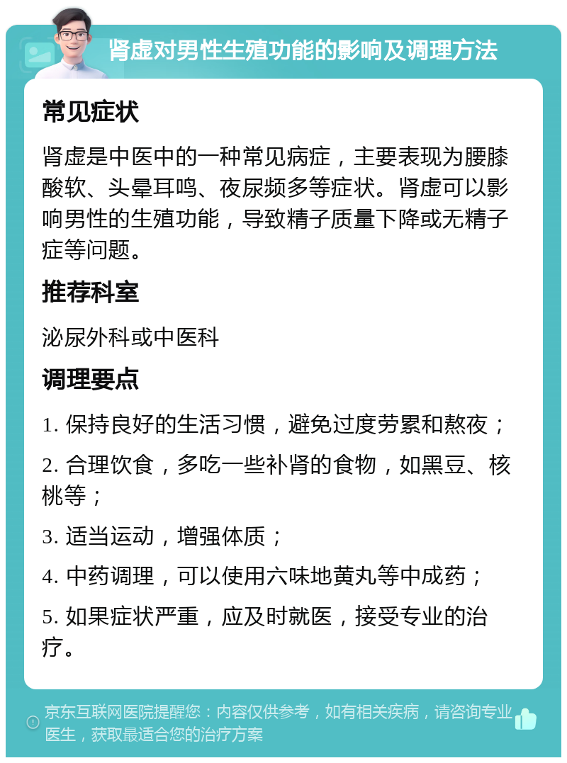 肾虚对男性生殖功能的影响及调理方法 常见症状 肾虚是中医中的一种常见病症，主要表现为腰膝酸软、头晕耳鸣、夜尿频多等症状。肾虚可以影响男性的生殖功能，导致精子质量下降或无精子症等问题。 推荐科室 泌尿外科或中医科 调理要点 1. 保持良好的生活习惯，避免过度劳累和熬夜； 2. 合理饮食，多吃一些补肾的食物，如黑豆、核桃等； 3. 适当运动，增强体质； 4. 中药调理，可以使用六味地黄丸等中成药； 5. 如果症状严重，应及时就医，接受专业的治疗。