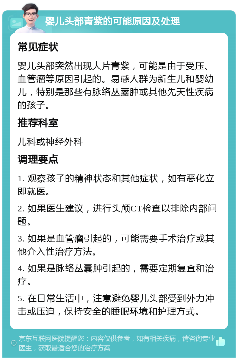 婴儿头部青紫的可能原因及处理 常见症状 婴儿头部突然出现大片青紫，可能是由于受压、血管瘤等原因引起的。易感人群为新生儿和婴幼儿，特别是那些有脉络丛囊肿或其他先天性疾病的孩子。 推荐科室 儿科或神经外科 调理要点 1. 观察孩子的精神状态和其他症状，如有恶化立即就医。 2. 如果医生建议，进行头颅CT检查以排除内部问题。 3. 如果是血管瘤引起的，可能需要手术治疗或其他介入性治疗方法。 4. 如果是脉络丛囊肿引起的，需要定期复查和治疗。 5. 在日常生活中，注意避免婴儿头部受到外力冲击或压迫，保持安全的睡眠环境和护理方式。