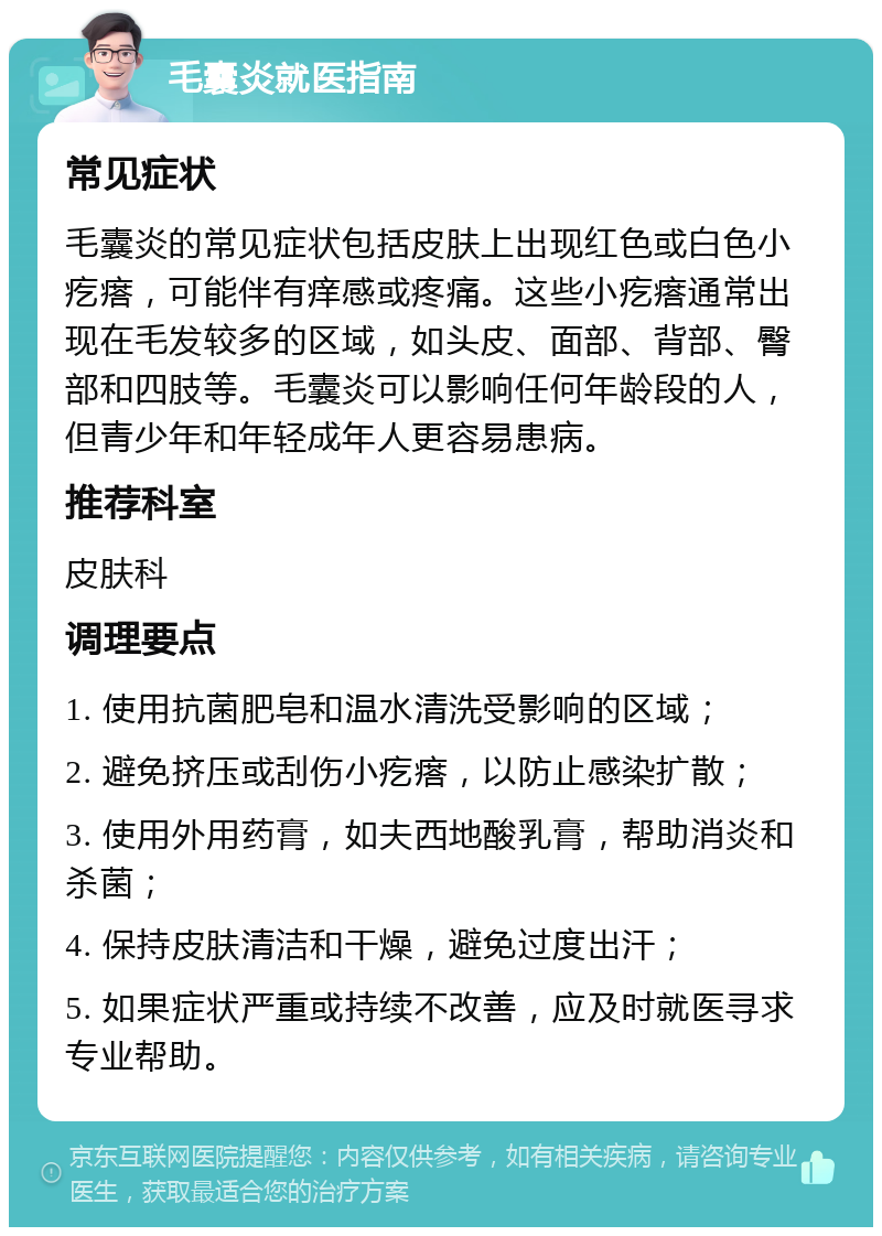 毛囊炎就医指南 常见症状 毛囊炎的常见症状包括皮肤上出现红色或白色小疙瘩，可能伴有痒感或疼痛。这些小疙瘩通常出现在毛发较多的区域，如头皮、面部、背部、臀部和四肢等。毛囊炎可以影响任何年龄段的人，但青少年和年轻成年人更容易患病。 推荐科室 皮肤科 调理要点 1. 使用抗菌肥皂和温水清洗受影响的区域； 2. 避免挤压或刮伤小疙瘩，以防止感染扩散； 3. 使用外用药膏，如夫西地酸乳膏，帮助消炎和杀菌； 4. 保持皮肤清洁和干燥，避免过度出汗； 5. 如果症状严重或持续不改善，应及时就医寻求专业帮助。