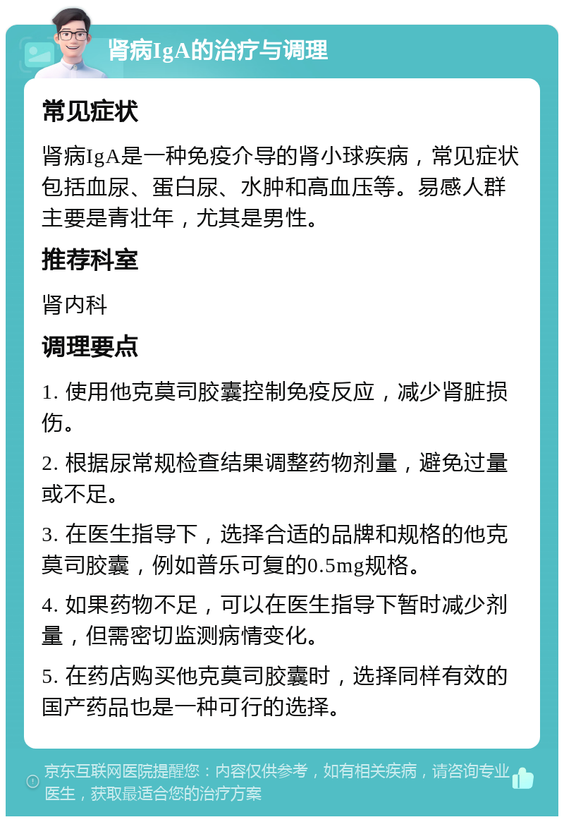 肾病IgA的治疗与调理 常见症状 肾病IgA是一种免疫介导的肾小球疾病，常见症状包括血尿、蛋白尿、水肿和高血压等。易感人群主要是青壮年，尤其是男性。 推荐科室 肾内科 调理要点 1. 使用他克莫司胶囊控制免疫反应，减少肾脏损伤。 2. 根据尿常规检查结果调整药物剂量，避免过量或不足。 3. 在医生指导下，选择合适的品牌和规格的他克莫司胶囊，例如普乐可复的0.5mg规格。 4. 如果药物不足，可以在医生指导下暂时减少剂量，但需密切监测病情变化。 5. 在药店购买他克莫司胶囊时，选择同样有效的国产药品也是一种可行的选择。