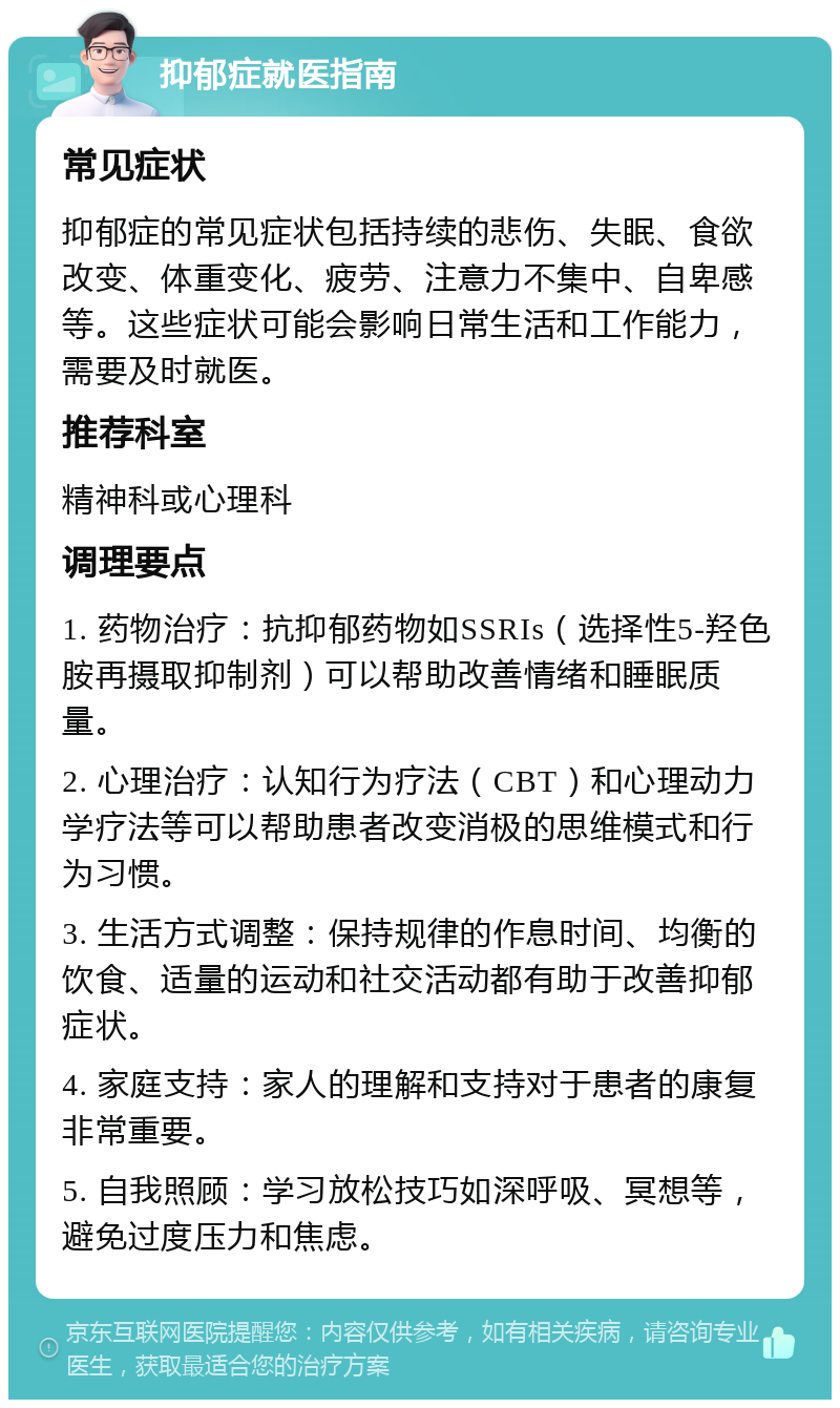 抑郁症就医指南 常见症状 抑郁症的常见症状包括持续的悲伤、失眠、食欲改变、体重变化、疲劳、注意力不集中、自卑感等。这些症状可能会影响日常生活和工作能力，需要及时就医。 推荐科室 精神科或心理科 调理要点 1. 药物治疗：抗抑郁药物如SSRIs（选择性5-羟色胺再摄取抑制剂）可以帮助改善情绪和睡眠质量。 2. 心理治疗：认知行为疗法（CBT）和心理动力学疗法等可以帮助患者改变消极的思维模式和行为习惯。 3. 生活方式调整：保持规律的作息时间、均衡的饮食、适量的运动和社交活动都有助于改善抑郁症状。 4. 家庭支持：家人的理解和支持对于患者的康复非常重要。 5. 自我照顾：学习放松技巧如深呼吸、冥想等，避免过度压力和焦虑。