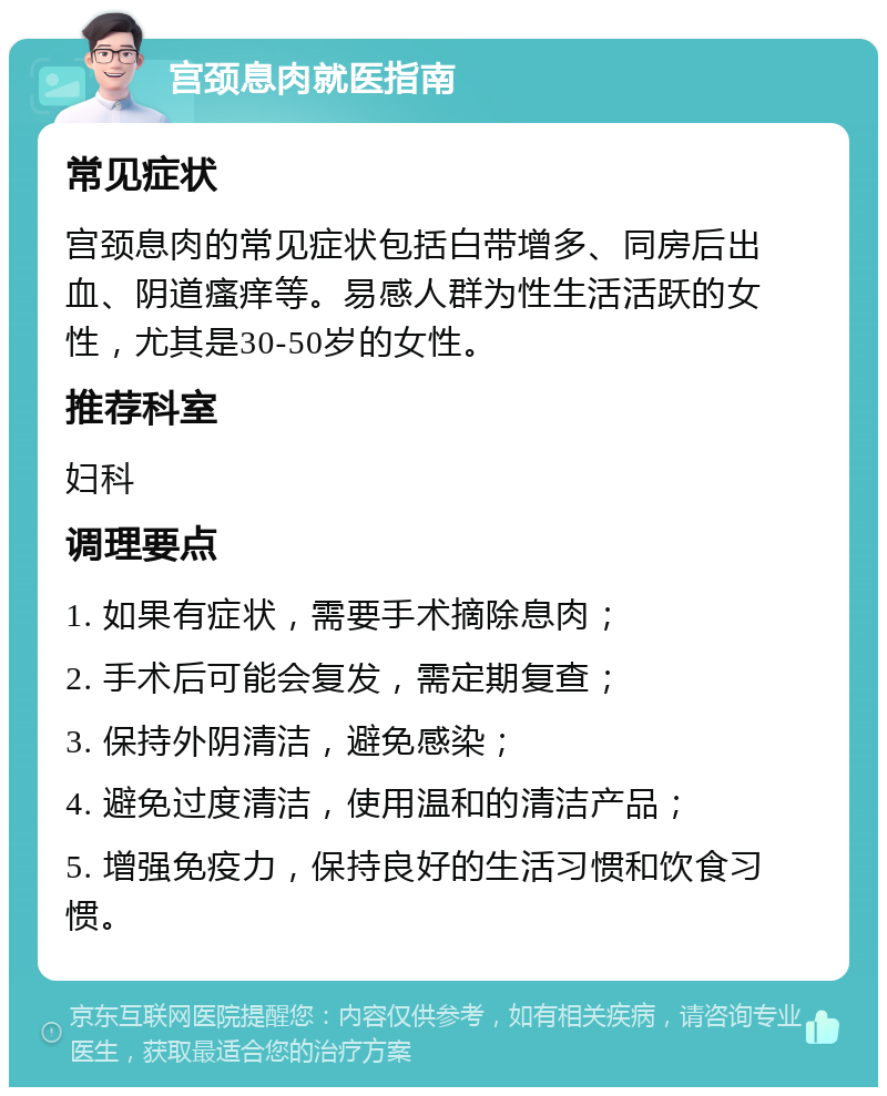 宫颈息肉就医指南 常见症状 宫颈息肉的常见症状包括白带增多、同房后出血、阴道瘙痒等。易感人群为性生活活跃的女性，尤其是30-50岁的女性。 推荐科室 妇科 调理要点 1. 如果有症状，需要手术摘除息肉； 2. 手术后可能会复发，需定期复查； 3. 保持外阴清洁，避免感染； 4. 避免过度清洁，使用温和的清洁产品； 5. 增强免疫力，保持良好的生活习惯和饮食习惯。