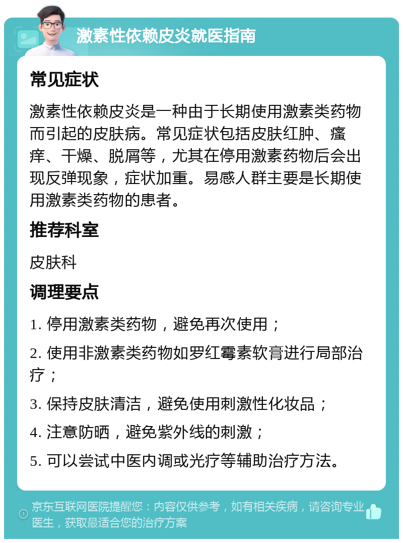 激素性依赖皮炎就医指南 常见症状 激素性依赖皮炎是一种由于长期使用激素类药物而引起的皮肤病。常见症状包括皮肤红肿、瘙痒、干燥、脱屑等，尤其在停用激素药物后会出现反弹现象，症状加重。易感人群主要是长期使用激素类药物的患者。 推荐科室 皮肤科 调理要点 1. 停用激素类药物，避免再次使用； 2. 使用非激素类药物如罗红霉素软膏进行局部治疗； 3. 保持皮肤清洁，避免使用刺激性化妆品； 4. 注意防晒，避免紫外线的刺激； 5. 可以尝试中医内调或光疗等辅助治疗方法。