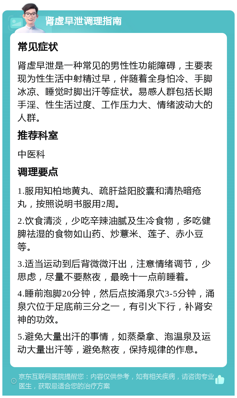 肾虚早泄调理指南 常见症状 肾虚早泄是一种常见的男性性功能障碍，主要表现为性生活中射精过早，伴随着全身怕冷、手脚冰凉、睡觉时脚出汗等症状。易感人群包括长期手淫、性生活过度、工作压力大、情绪波动大的人群。 推荐科室 中医科 调理要点 1.服用知柏地黄丸、疏肝益阳胶囊和清热暗疮丸，按照说明书服用2周。 2.饮食清淡，少吃辛辣油腻及生冷食物，多吃健脾祛湿的食物如山药、炒薏米、莲子、赤小豆等。 3.适当运动到后背微微汗出，注意情绪调节，少思虑，尽量不要熬夜，最晚十一点前睡着。 4.睡前泡脚20分钟，然后点按涌泉穴3-5分钟，涌泉穴位于足底前三分之一，有引火下行，补肾安神的功效。 5.避免大量出汗的事情，如蒸桑拿、泡温泉及运动大量出汗等，避免熬夜，保持规律的作息。