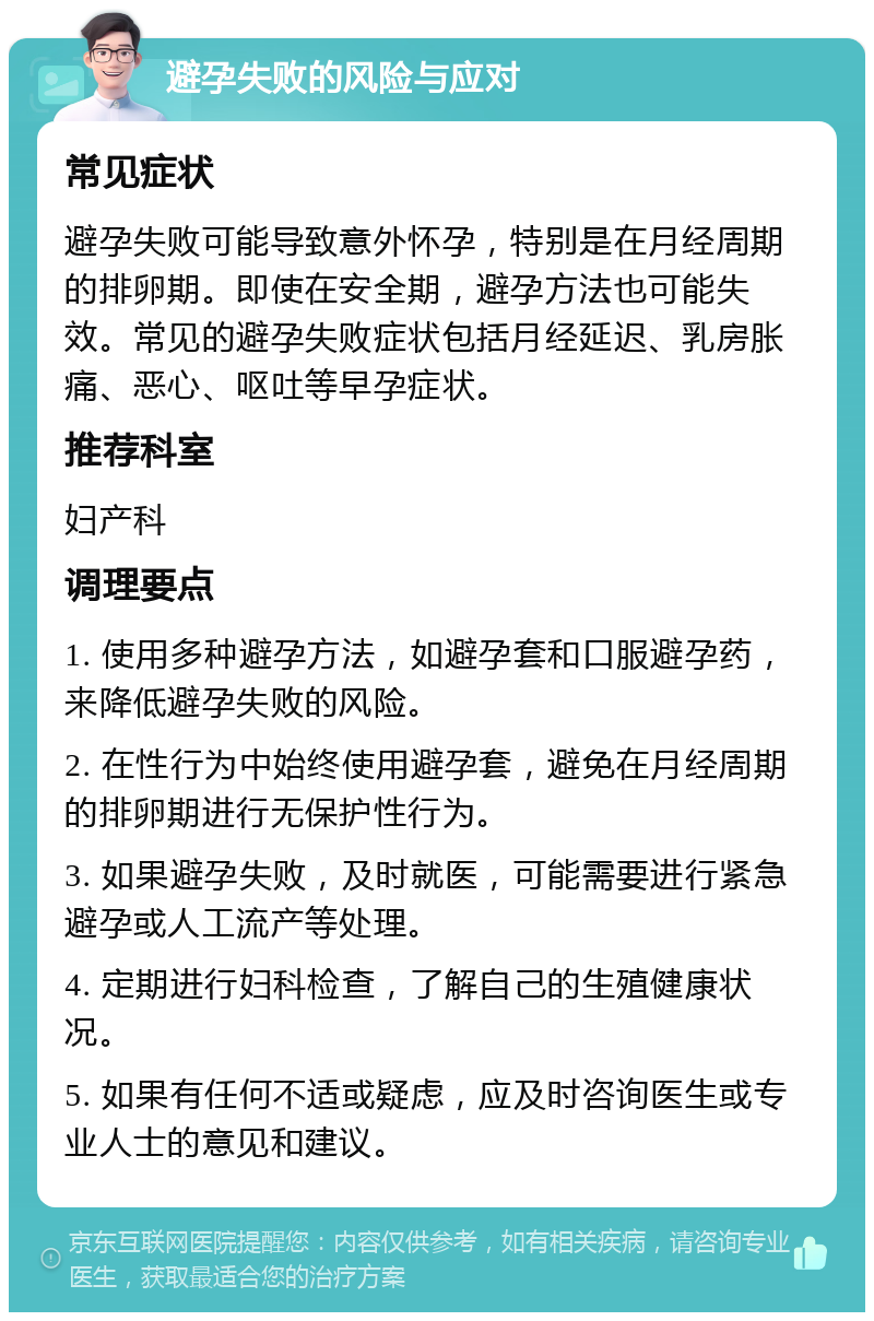 避孕失败的风险与应对 常见症状 避孕失败可能导致意外怀孕，特别是在月经周期的排卵期。即使在安全期，避孕方法也可能失效。常见的避孕失败症状包括月经延迟、乳房胀痛、恶心、呕吐等早孕症状。 推荐科室 妇产科 调理要点 1. 使用多种避孕方法，如避孕套和口服避孕药，来降低避孕失败的风险。 2. 在性行为中始终使用避孕套，避免在月经周期的排卵期进行无保护性行为。 3. 如果避孕失败，及时就医，可能需要进行紧急避孕或人工流产等处理。 4. 定期进行妇科检查，了解自己的生殖健康状况。 5. 如果有任何不适或疑虑，应及时咨询医生或专业人士的意见和建议。