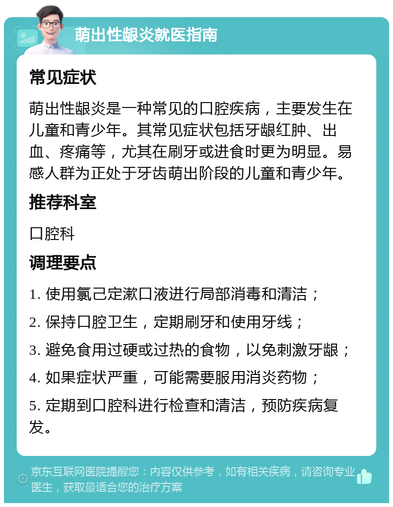 萌出性龈炎就医指南 常见症状 萌出性龈炎是一种常见的口腔疾病，主要发生在儿童和青少年。其常见症状包括牙龈红肿、出血、疼痛等，尤其在刷牙或进食时更为明显。易感人群为正处于牙齿萌出阶段的儿童和青少年。 推荐科室 口腔科 调理要点 1. 使用氯己定漱口液进行局部消毒和清洁； 2. 保持口腔卫生，定期刷牙和使用牙线； 3. 避免食用过硬或过热的食物，以免刺激牙龈； 4. 如果症状严重，可能需要服用消炎药物； 5. 定期到口腔科进行检查和清洁，预防疾病复发。