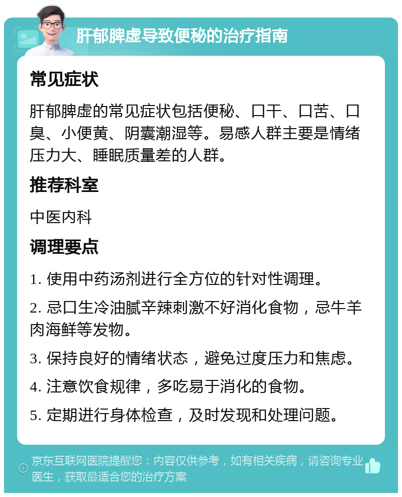 肝郁脾虚导致便秘的治疗指南 常见症状 肝郁脾虚的常见症状包括便秘、口干、口苦、口臭、小便黄、阴囊潮湿等。易感人群主要是情绪压力大、睡眠质量差的人群。 推荐科室 中医内科 调理要点 1. 使用中药汤剂进行全方位的针对性调理。 2. 忌口生冷油腻辛辣刺激不好消化食物，忌牛羊肉海鲜等发物。 3. 保持良好的情绪状态，避免过度压力和焦虑。 4. 注意饮食规律，多吃易于消化的食物。 5. 定期进行身体检查，及时发现和处理问题。