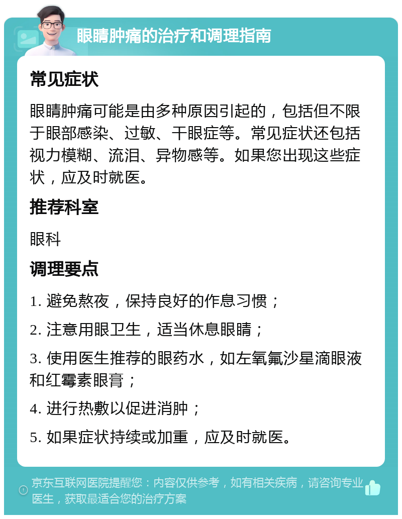 眼睛肿痛的治疗和调理指南 常见症状 眼睛肿痛可能是由多种原因引起的，包括但不限于眼部感染、过敏、干眼症等。常见症状还包括视力模糊、流泪、异物感等。如果您出现这些症状，应及时就医。 推荐科室 眼科 调理要点 1. 避免熬夜，保持良好的作息习惯； 2. 注意用眼卫生，适当休息眼睛； 3. 使用医生推荐的眼药水，如左氧氟沙星滴眼液和红霉素眼膏； 4. 进行热敷以促进消肿； 5. 如果症状持续或加重，应及时就医。