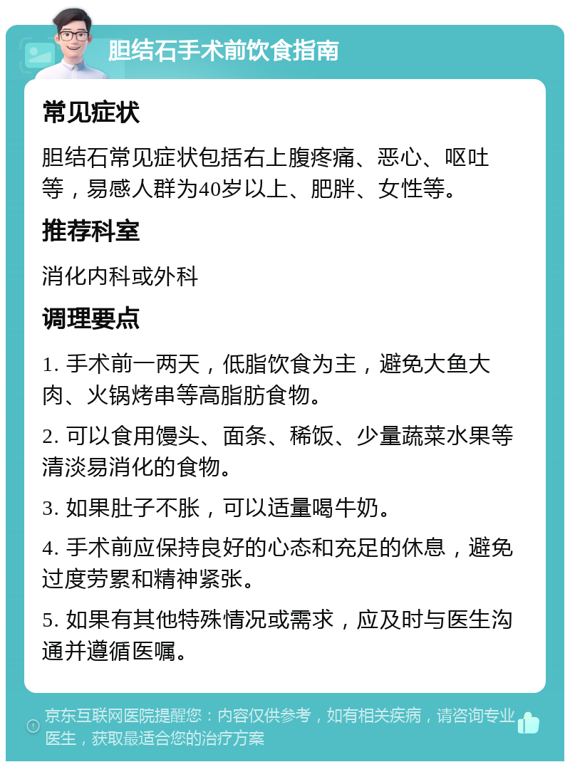 胆结石手术前饮食指南 常见症状 胆结石常见症状包括右上腹疼痛、恶心、呕吐等，易感人群为40岁以上、肥胖、女性等。 推荐科室 消化内科或外科 调理要点 1. 手术前一两天，低脂饮食为主，避免大鱼大肉、火锅烤串等高脂肪食物。 2. 可以食用馒头、面条、稀饭、少量蔬菜水果等清淡易消化的食物。 3. 如果肚子不胀，可以适量喝牛奶。 4. 手术前应保持良好的心态和充足的休息，避免过度劳累和精神紧张。 5. 如果有其他特殊情况或需求，应及时与医生沟通并遵循医嘱。