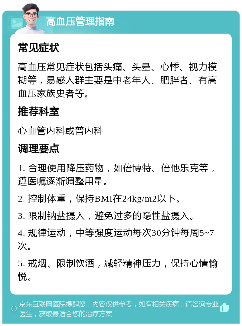 高血压管理指南 常见症状 高血压常见症状包括头痛、头晕、心悸、视力模糊等，易感人群主要是中老年人、肥胖者、有高血压家族史者等。 推荐科室 心血管内科或普内科 调理要点 1. 合理使用降压药物，如倍博特、倍他乐克等，遵医嘱逐渐调整用量。 2. 控制体重，保持BMI在24kg/m2以下。 3. 限制钠盐摄入，避免过多的隐性盐摄入。 4. 规律运动，中等强度运动每次30分钟每周5~7次。 5. 戒烟、限制饮酒，减轻精神压力，保持心情愉悦。