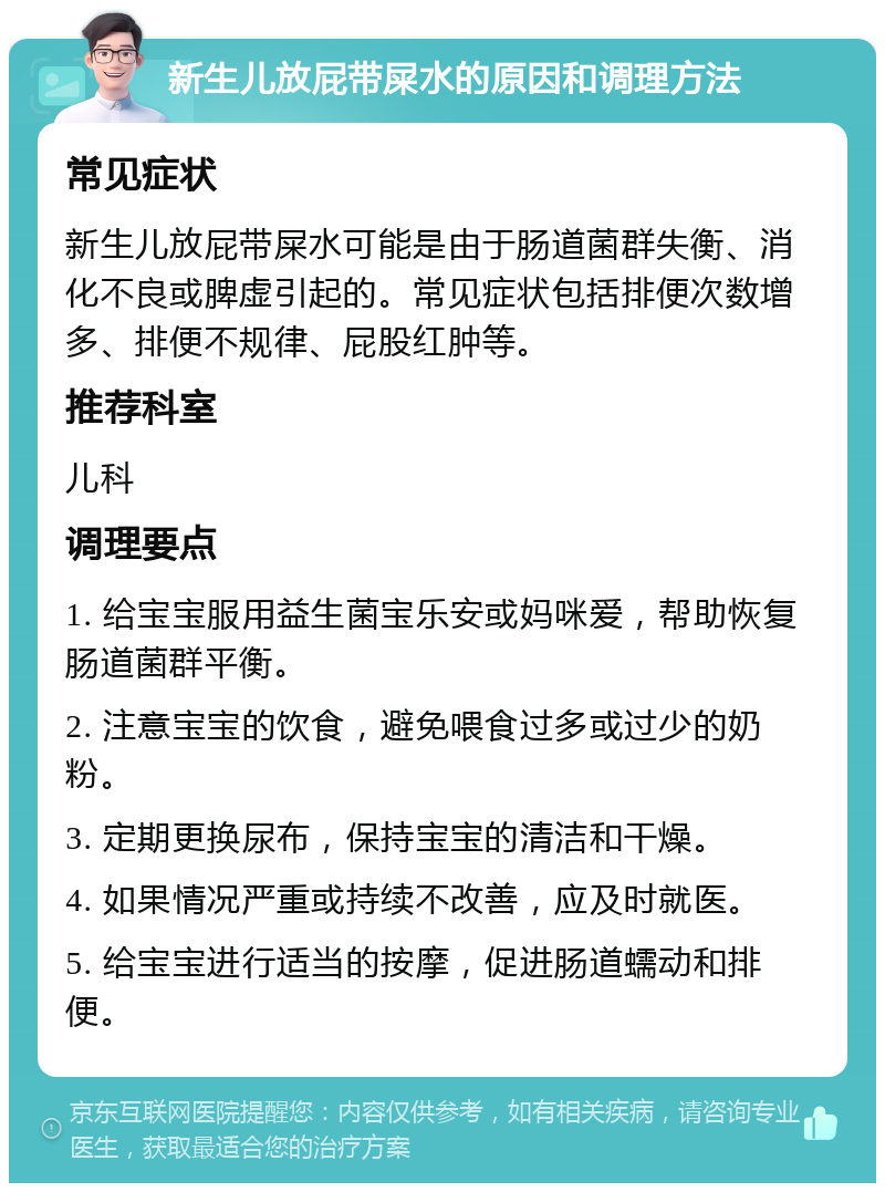 新生儿放屁带屎水的原因和调理方法 常见症状 新生儿放屁带屎水可能是由于肠道菌群失衡、消化不良或脾虚引起的。常见症状包括排便次数增多、排便不规律、屁股红肿等。 推荐科室 儿科 调理要点 1. 给宝宝服用益生菌宝乐安或妈咪爱，帮助恢复肠道菌群平衡。 2. 注意宝宝的饮食，避免喂食过多或过少的奶粉。 3. 定期更换尿布，保持宝宝的清洁和干燥。 4. 如果情况严重或持续不改善，应及时就医。 5. 给宝宝进行适当的按摩，促进肠道蠕动和排便。