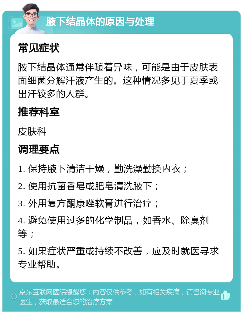 腋下结晶体的原因与处理 常见症状 腋下结晶体通常伴随着异味，可能是由于皮肤表面细菌分解汗液产生的。这种情况多见于夏季或出汗较多的人群。 推荐科室 皮肤科 调理要点 1. 保持腋下清洁干燥，勤洗澡勤换内衣； 2. 使用抗菌香皂或肥皂清洗腋下； 3. 外用复方酮康唑软膏进行治疗； 4. 避免使用过多的化学制品，如香水、除臭剂等； 5. 如果症状严重或持续不改善，应及时就医寻求专业帮助。