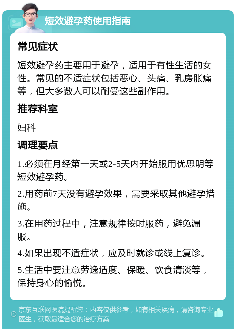 短效避孕药使用指南 常见症状 短效避孕药主要用于避孕，适用于有性生活的女性。常见的不适症状包括恶心、头痛、乳房胀痛等，但大多数人可以耐受这些副作用。 推荐科室 妇科 调理要点 1.必须在月经第一天或2-5天内开始服用优思明等短效避孕药。 2.用药前7天没有避孕效果，需要采取其他避孕措施。 3.在用药过程中，注意规律按时服药，避免漏服。 4.如果出现不适症状，应及时就诊或线上复诊。 5.生活中要注意劳逸适度、保暖、饮食清淡等，保持身心的愉悦。