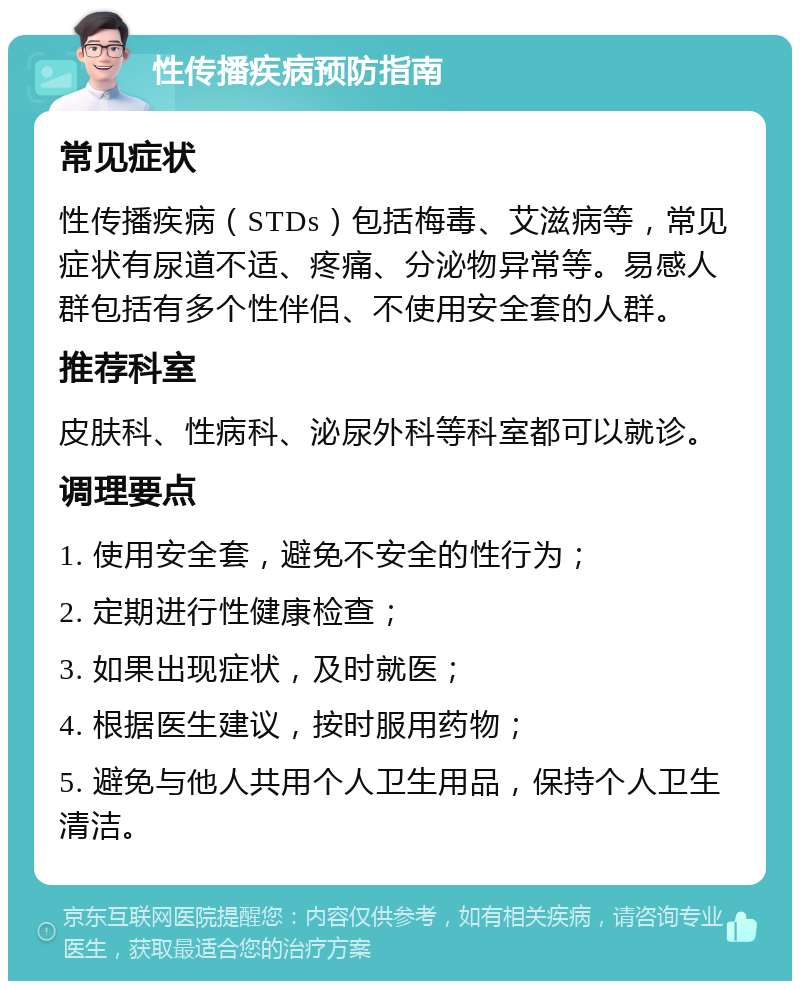 性传播疾病预防指南 常见症状 性传播疾病（STDs）包括梅毒、艾滋病等，常见症状有尿道不适、疼痛、分泌物异常等。易感人群包括有多个性伴侣、不使用安全套的人群。 推荐科室 皮肤科、性病科、泌尿外科等科室都可以就诊。 调理要点 1. 使用安全套，避免不安全的性行为； 2. 定期进行性健康检查； 3. 如果出现症状，及时就医； 4. 根据医生建议，按时服用药物； 5. 避免与他人共用个人卫生用品，保持个人卫生清洁。