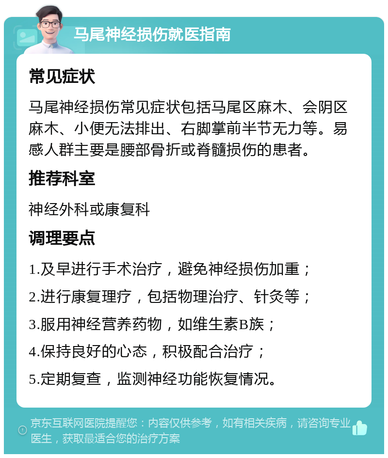 马尾神经损伤就医指南 常见症状 马尾神经损伤常见症状包括马尾区麻木、会阴区麻木、小便无法排出、右脚掌前半节无力等。易感人群主要是腰部骨折或脊髓损伤的患者。 推荐科室 神经外科或康复科 调理要点 1.及早进行手术治疗，避免神经损伤加重； 2.进行康复理疗，包括物理治疗、针灸等； 3.服用神经营养药物，如维生素B族； 4.保持良好的心态，积极配合治疗； 5.定期复查，监测神经功能恢复情况。