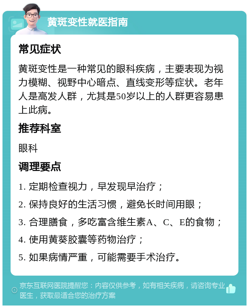 黄斑变性就医指南 常见症状 黄斑变性是一种常见的眼科疾病，主要表现为视力模糊、视野中心暗点、直线变形等症状。老年人是高发人群，尤其是50岁以上的人群更容易患上此病。 推荐科室 眼科 调理要点 1. 定期检查视力，早发现早治疗； 2. 保持良好的生活习惯，避免长时间用眼； 3. 合理膳食，多吃富含维生素A、C、E的食物； 4. 使用黄葵胶囊等药物治疗； 5. 如果病情严重，可能需要手术治疗。