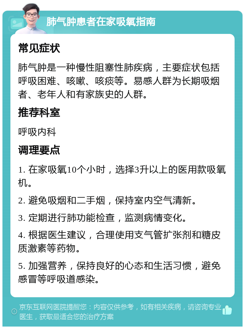 肺气肿患者在家吸氧指南 常见症状 肺气肿是一种慢性阻塞性肺疾病，主要症状包括呼吸困难、咳嗽、咳痰等。易感人群为长期吸烟者、老年人和有家族史的人群。 推荐科室 呼吸内科 调理要点 1. 在家吸氧10个小时，选择3升以上的医用款吸氧机。 2. 避免吸烟和二手烟，保持室内空气清新。 3. 定期进行肺功能检查，监测病情变化。 4. 根据医生建议，合理使用支气管扩张剂和糖皮质激素等药物。 5. 加强营养，保持良好的心态和生活习惯，避免感冒等呼吸道感染。