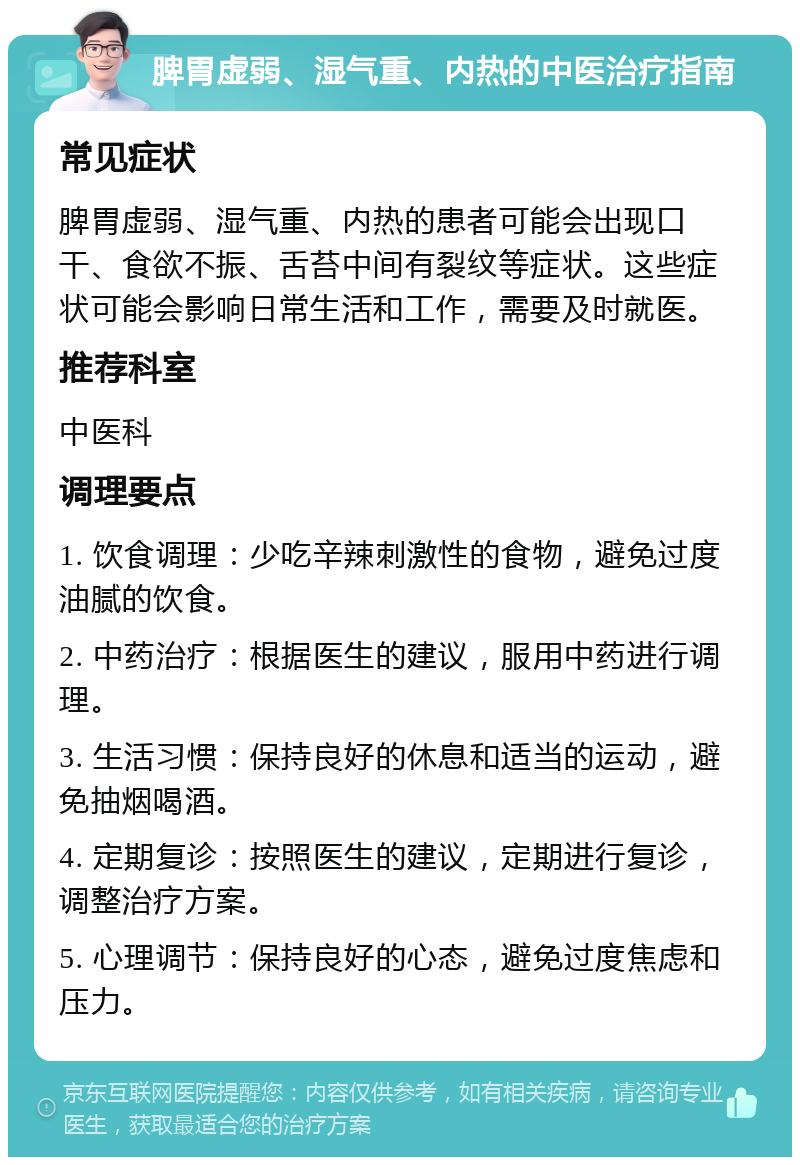 脾胃虚弱、湿气重、内热的中医治疗指南 常见症状 脾胃虚弱、湿气重、内热的患者可能会出现口干、食欲不振、舌苔中间有裂纹等症状。这些症状可能会影响日常生活和工作，需要及时就医。 推荐科室 中医科 调理要点 1. 饮食调理：少吃辛辣刺激性的食物，避免过度油腻的饮食。 2. 中药治疗：根据医生的建议，服用中药进行调理。 3. 生活习惯：保持良好的休息和适当的运动，避免抽烟喝酒。 4. 定期复诊：按照医生的建议，定期进行复诊，调整治疗方案。 5. 心理调节：保持良好的心态，避免过度焦虑和压力。