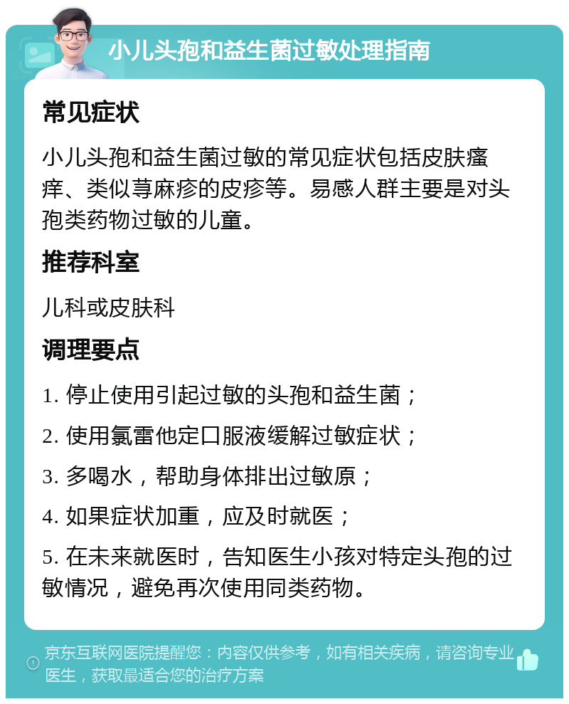 小儿头孢和益生菌过敏处理指南 常见症状 小儿头孢和益生菌过敏的常见症状包括皮肤瘙痒、类似荨麻疹的皮疹等。易感人群主要是对头孢类药物过敏的儿童。 推荐科室 儿科或皮肤科 调理要点 1. 停止使用引起过敏的头孢和益生菌； 2. 使用氯雷他定口服液缓解过敏症状； 3. 多喝水，帮助身体排出过敏原； 4. 如果症状加重，应及时就医； 5. 在未来就医时，告知医生小孩对特定头孢的过敏情况，避免再次使用同类药物。