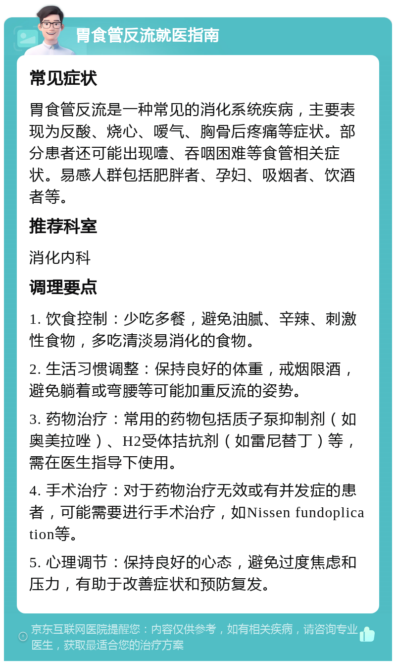 胃食管反流就医指南 常见症状 胃食管反流是一种常见的消化系统疾病，主要表现为反酸、烧心、嗳气、胸骨后疼痛等症状。部分患者还可能出现噎、吞咽困难等食管相关症状。易感人群包括肥胖者、孕妇、吸烟者、饮酒者等。 推荐科室 消化内科 调理要点 1. 饮食控制：少吃多餐，避免油腻、辛辣、刺激性食物，多吃清淡易消化的食物。 2. 生活习惯调整：保持良好的体重，戒烟限酒，避免躺着或弯腰等可能加重反流的姿势。 3. 药物治疗：常用的药物包括质子泵抑制剂（如奥美拉唑）、H2受体拮抗剂（如雷尼替丁）等，需在医生指导下使用。 4. 手术治疗：对于药物治疗无效或有并发症的患者，可能需要进行手术治疗，如Nissen fundoplication等。 5. 心理调节：保持良好的心态，避免过度焦虑和压力，有助于改善症状和预防复发。