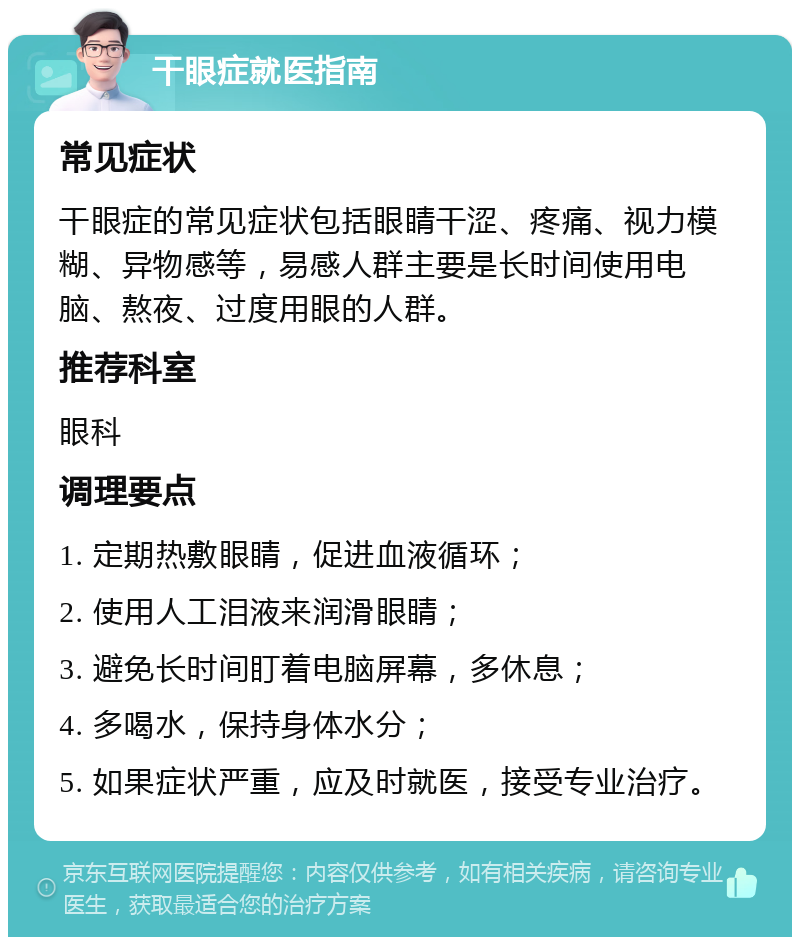 干眼症就医指南 常见症状 干眼症的常见症状包括眼睛干涩、疼痛、视力模糊、异物感等，易感人群主要是长时间使用电脑、熬夜、过度用眼的人群。 推荐科室 眼科 调理要点 1. 定期热敷眼睛，促进血液循环； 2. 使用人工泪液来润滑眼睛； 3. 避免长时间盯着电脑屏幕，多休息； 4. 多喝水，保持身体水分； 5. 如果症状严重，应及时就医，接受专业治疗。