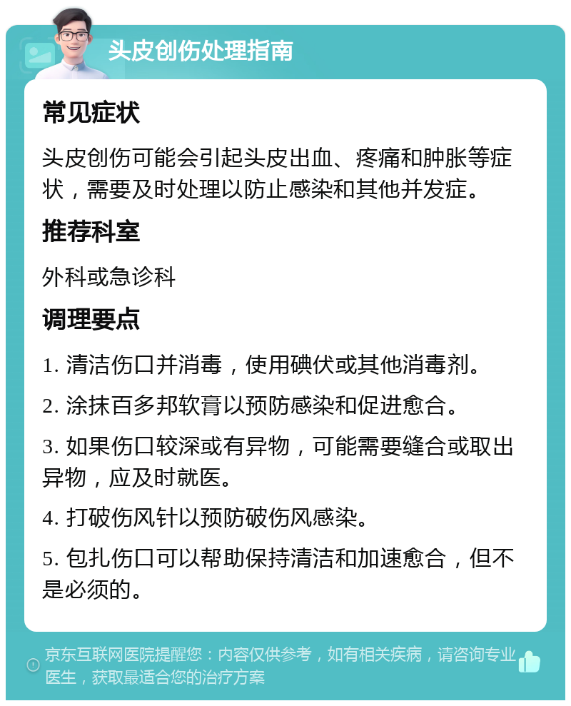 头皮创伤处理指南 常见症状 头皮创伤可能会引起头皮出血、疼痛和肿胀等症状，需要及时处理以防止感染和其他并发症。 推荐科室 外科或急诊科 调理要点 1. 清洁伤口并消毒，使用碘伏或其他消毒剂。 2. 涂抹百多邦软膏以预防感染和促进愈合。 3. 如果伤口较深或有异物，可能需要缝合或取出异物，应及时就医。 4. 打破伤风针以预防破伤风感染。 5. 包扎伤口可以帮助保持清洁和加速愈合，但不是必须的。