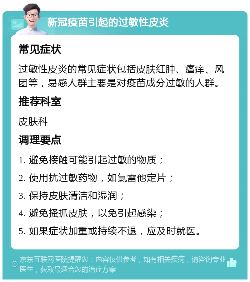 新冠疫苗引起的过敏性皮炎 常见症状 过敏性皮炎的常见症状包括皮肤红肿、瘙痒、风团等，易感人群主要是对疫苗成分过敏的人群。 推荐科室 皮肤科 调理要点 1. 避免接触可能引起过敏的物质； 2. 使用抗过敏药物，如氯雷他定片； 3. 保持皮肤清洁和湿润； 4. 避免搔抓皮肤，以免引起感染； 5. 如果症状加重或持续不退，应及时就医。